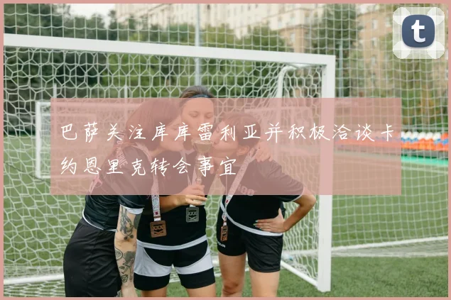 巴萨关注库库雷利亚并积极洽谈卡约恩里克转会事宜