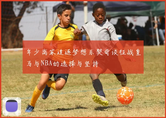 年少离家追逐梦想东契奇谈征战皇马与NBA的选择与坚持