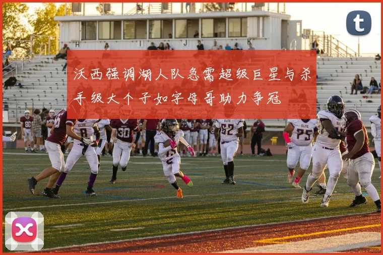 沃西强调湖人队急需超级巨星与杀手级大个子如字母哥助力争冠
