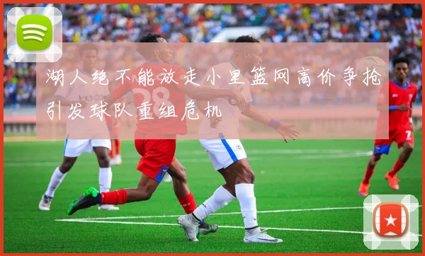 湖人绝不能放走小里篮网高价争抢引发球队重组危机