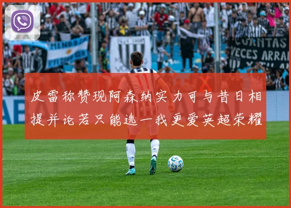 皮雷称赞现阿森纳实力可与昔日相提并论若只能选一我更爱英超荣耀