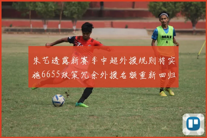 朱艺透露新赛季中超外援规则将实施6655政策冗余外援名额重新回归球队配置