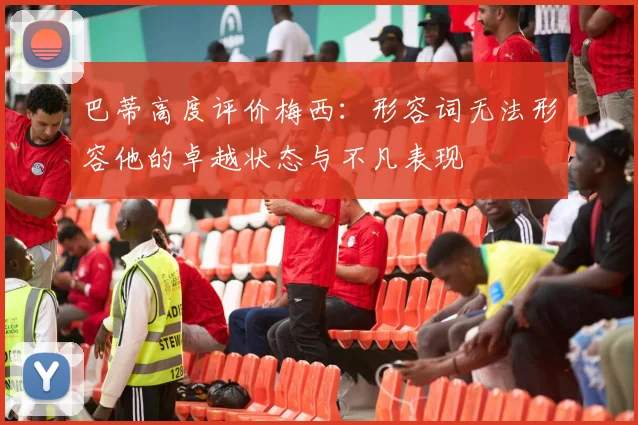巴蒂高度评价梅西：形容词无法形容他的卓越状态与不凡表现
