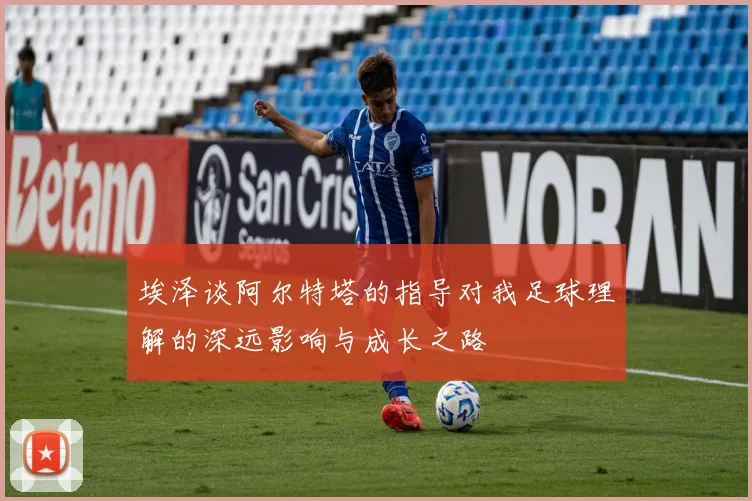 埃泽谈阿尔特塔的指导对我足球理解的深远影响与成长之路