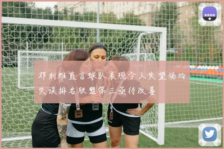 邓利维直言球队表现令人失望场均失误排名联盟第三亟待改善