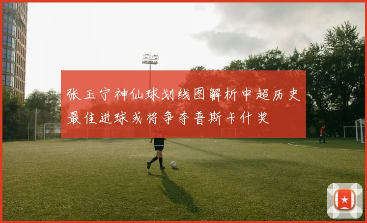 张玉宁神仙球划线图解析中超历史最佳进球或将争夺普斯卡什奖