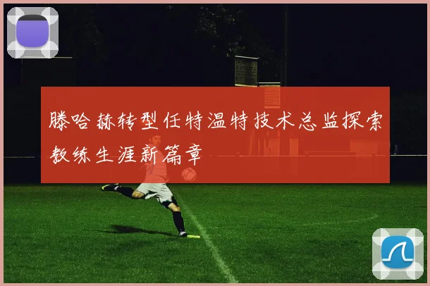 滕哈赫转型任特温特技术总监探索教练生涯新篇章