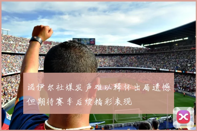 诺伊尔社媒发声难以释怀出局遗憾但期待赛季后续精彩表现